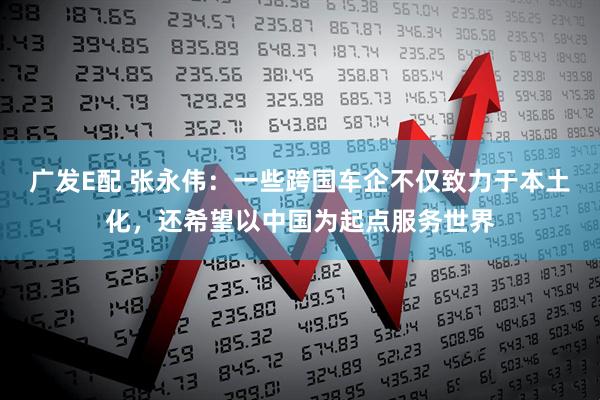 广发E配 张永伟：一些跨国车企不仅致力于本土化，还希望以中国为起点服务世界