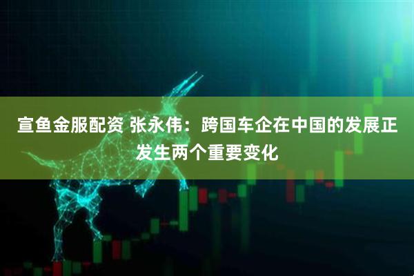 宣鱼金服配资 张永伟：跨国车企在中国的发展正发生两个重要变化