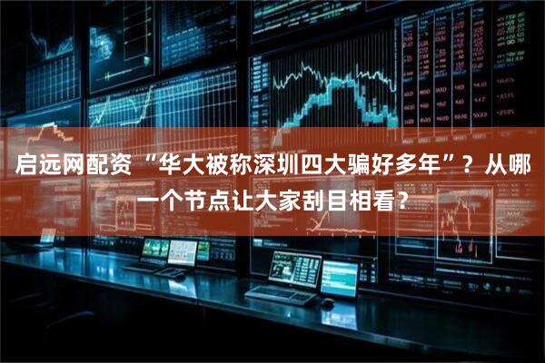 启远网配资 “华大被称深圳四大骗好多年”？从哪一个节点让大家刮目相看？