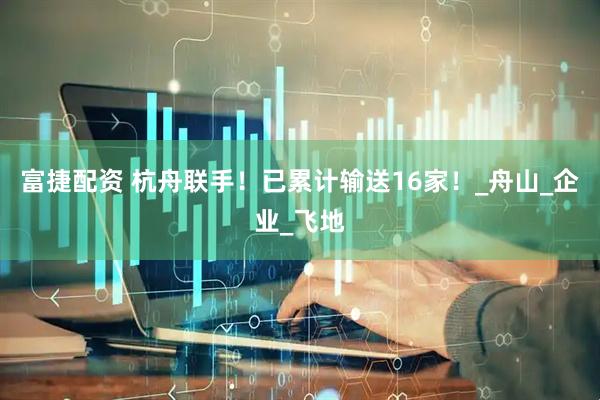 富捷配资 杭舟联手！已累计输送16家！_舟山_企业_飞地