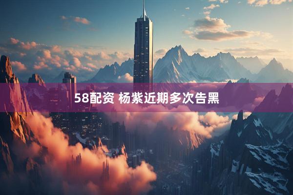 58配资 杨紫近期多次告黑