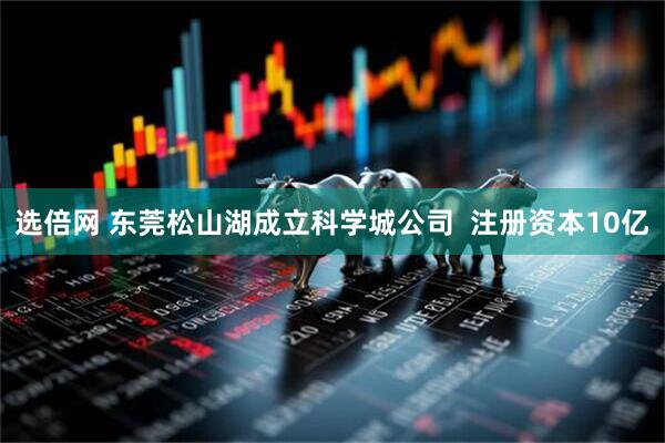 选倍网 东莞松山湖成立科学城公司  注册资本10亿