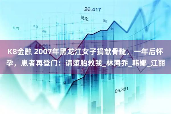 K8金融 2007年黑龙江女子捐献骨髓，一年后怀孕，患者再登门：请堕胎救我_林海乔_韩娜_江丽