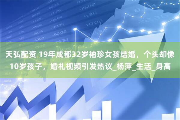天弘配资 19年成都32岁袖珍女孩结婚，个头却像10岁孩子，婚礼视频引发热议_杨萍_生活_身高