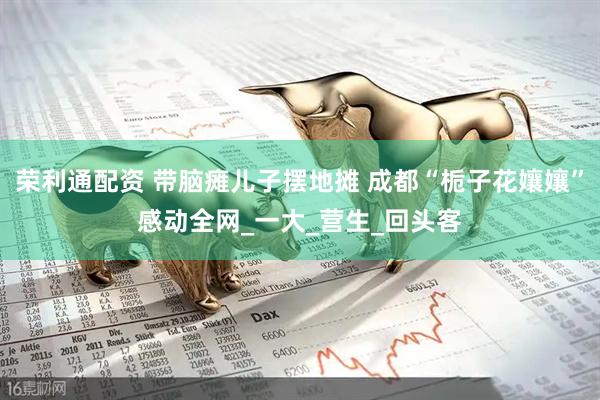 荣利通配资 带脑瘫儿子摆地摊 成都“栀子花孃孃”感动全网_一大_营生_回头客