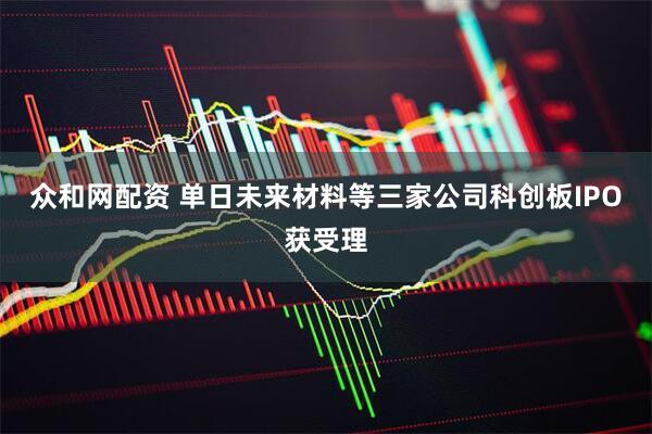 众和网配资 单日未来材料等三家公司科创板IPO获受理