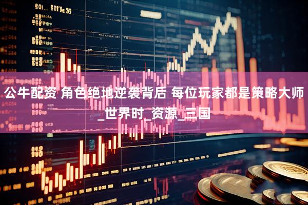 公牛配资 角色绝地逆袭背后 每位玩家都是策略大师_世界时_资源_三国