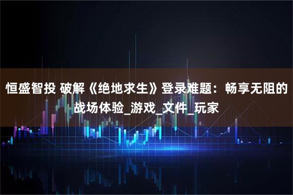 恒盛智投 破解《绝地求生》登录难题：畅享无阻的战场体验_游戏_文件_玩家