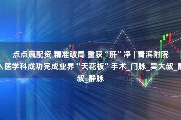 点点赢配资 精准破局 重获“肝”净 | 青滨附院介入医学科成功完成业界“天花板”手术_门脉_吴大叔_静脉
