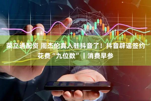 荣立通配资 周杰伦真入驻抖音了！抖音辟谣签约花费“九位数”丨消费早参
