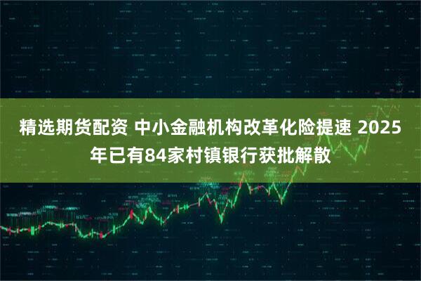 精选期货配资 中小金融机构改革化险提速 2025年已有84家村镇银行获批解散