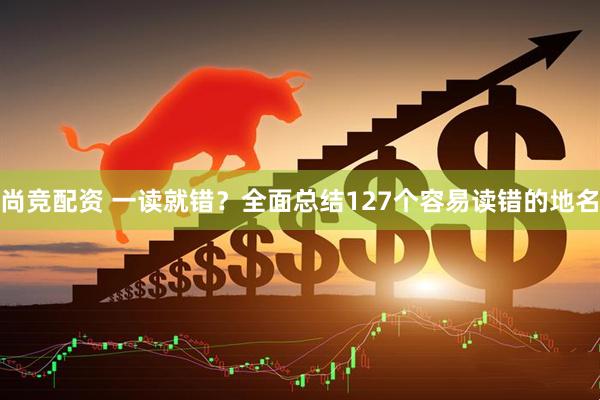 尚竞配资 一读就错？全面总结127个容易读错的地名