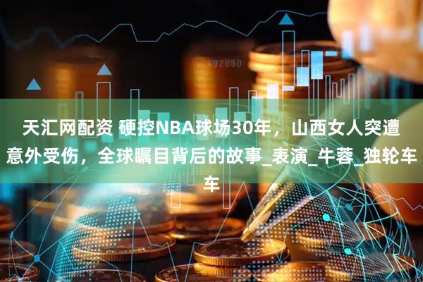 天汇网配资 硬控NBA球场30年，山西女人突遭意外受伤，全球瞩目背后的故事_表演_牛蓉_独轮车