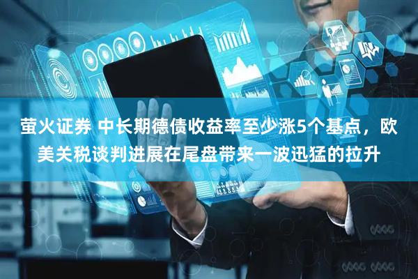 萤火证券 中长期德债收益率至少涨5个基点，欧美关税谈判进展在尾盘带来一波迅猛的拉升