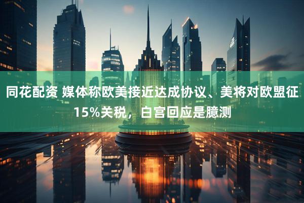 同花配资 媒体称欧美接近达成协议、美将对欧盟征15%关税，白宫回应是臆测