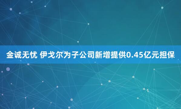 金诚无忧 伊戈尔为子公司新增提供0.45亿元担保