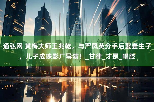 通弘网 黄梅大师王兆乾，与严凤英分手后娶妻生子，儿子成珠影厂导演！_甘律_才是_唱腔