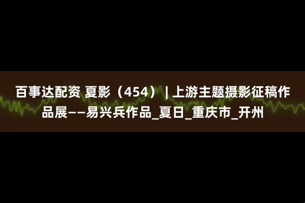 百事达配资 夏影（454） | 上游主题摄影征稿作品展——易兴兵作品_夏日_重庆市_开州