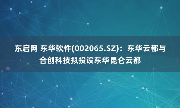 东启网 东华软件(002065.SZ)：东华云都与合创科技拟投设东华昆仑云都