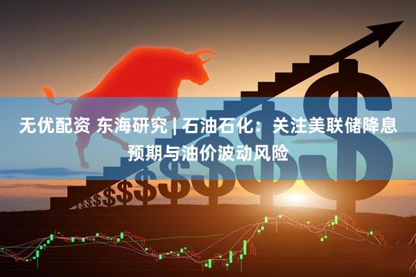 无优配资 东海研究 | 石油石化：关注美联储降息预期与油价波动风险