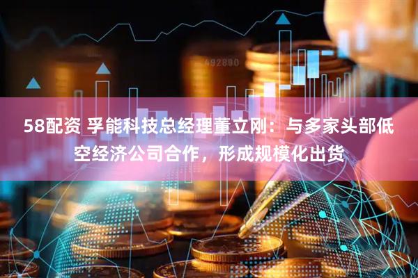 58配资 孚能科技总经理董立刚：与多家头部低空经济公司合作，形成规模化出货