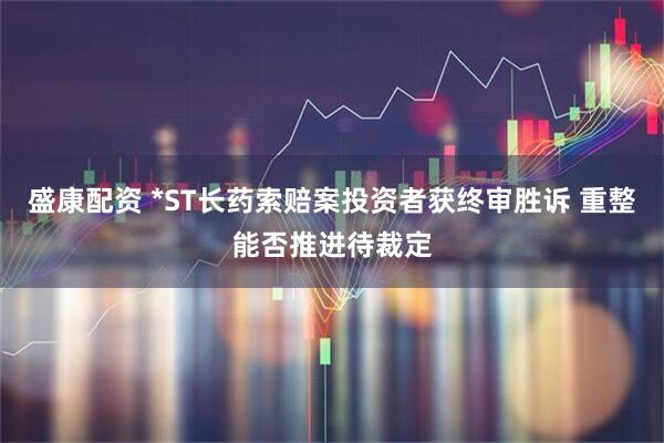 盛康配资 *ST长药索赔案投资者获终审胜诉 重整能否推进待裁定