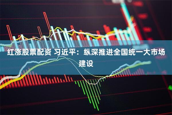 红涨股票配资 习近平：纵深推进全国统一大市场建设