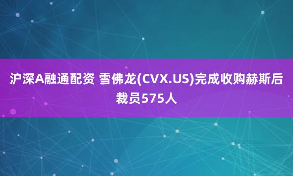 沪深A融通配资 雪佛龙(CVX.US)完成收购赫斯后裁员575人