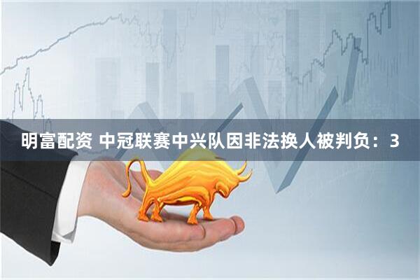 明富配资 中冠联赛中兴队因非法换人被判负：3