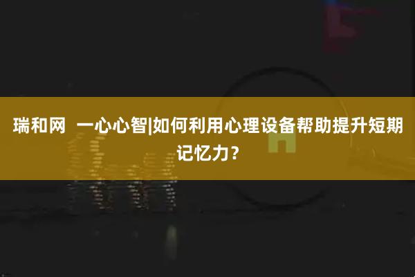瑞和网  一心心智|如何利用心理设备帮助提升短期记忆力？