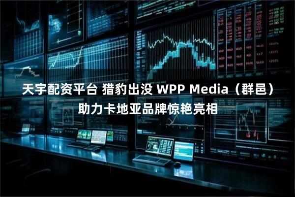 天宇配资平台 猎豹出没 WPP Media（群邑）助力卡地亚品牌惊艳亮相