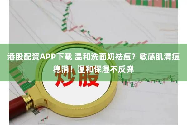 港股配资APP下载 温和洗面奶祛痘?敏感肌清痘稳消!温和保湿不反弹