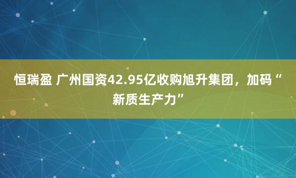 恒瑞盈 广州国资42.95亿收购旭升集团,加码“新质生产力”