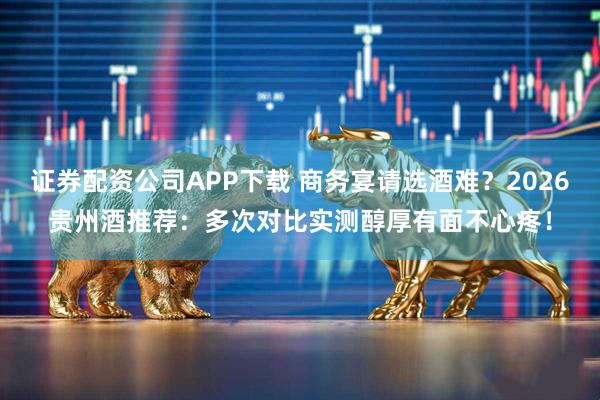 证券配资公司APP下载 商务宴请选酒难？2026贵州酒推荐：多次对比实测醇厚有面不心疼！
