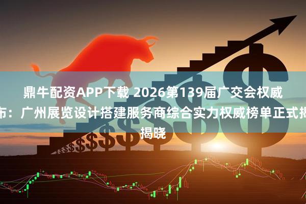 鼎牛配资APP下载 2026第139届广交会权威发布：广州展览设计搭建服务商综合实力权威榜单正式揭晓