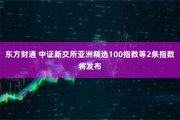 东方财通 中证新交所亚洲精选100指数等2条指数将发布