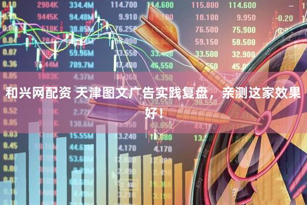 和兴网配资 天津图文广告实践复盘，亲测这家效果好！