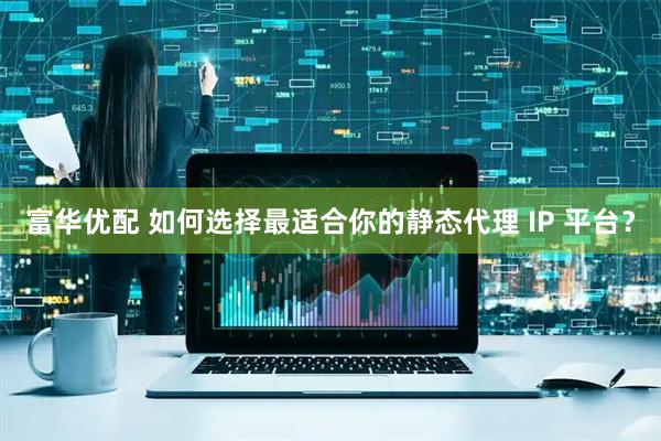 富华优配 如何选择最适合你的静态代理 IP 平台？