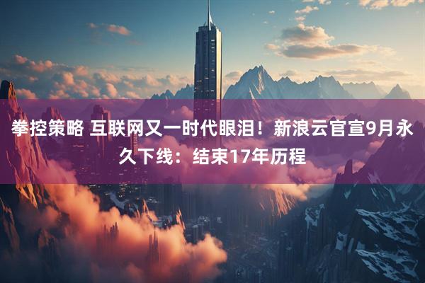 拳控策略 互联网又一时代眼泪！新浪云官宣9月永久下线：结束17年历程