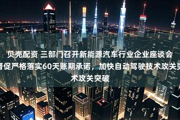 贝壳配资 三部门召开新能源汽车行业企业座谈会：督促严格落实60天账期承诺，加快自动驾驶技术攻关突破
